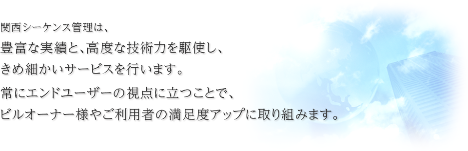 関西シーケンス管理は、豊富な実績と高度な技術力を駆使し、常にエンドユーザーの視点に立ったきめ細かいサービスで、ビルオーナー様、ご利用者の満足度アップに取り組みます。