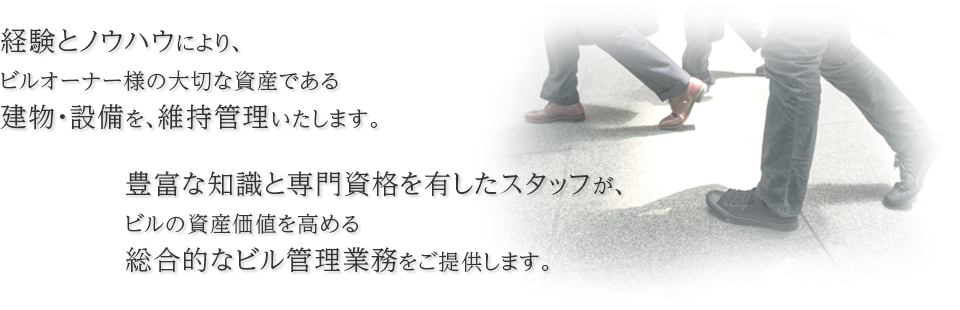 豊富な経験とノウハウにより、ビルオーナー様の大切な資産である建物・設備を、維持管理いたします。豊富な知識と専門資格を有したスタッフが、ビルの資産価値を高める総合的なビル管理業務をご提供します。